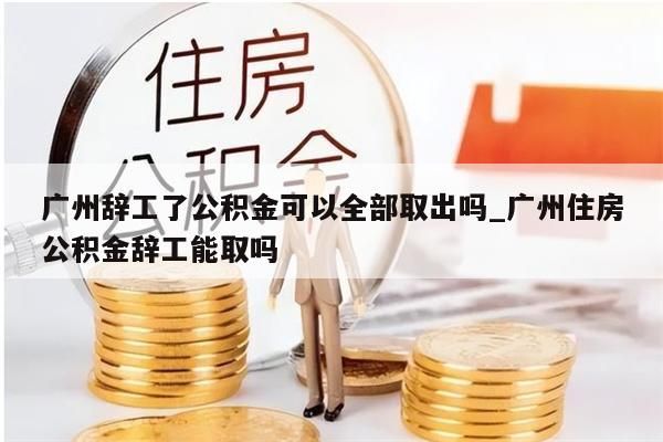 广州辞工了公积金可以全部取出吗_广州住房公积金辞工能取吗