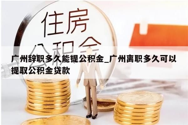 广州辞职多久能提公积金_广州离职多久可以提取公积金贷款