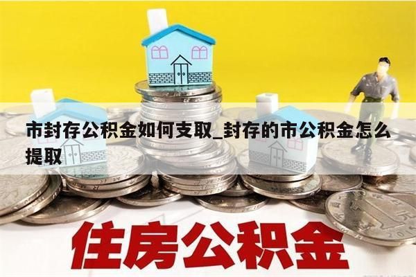 市封存公积金如何支取_封存的市公积金怎么提取