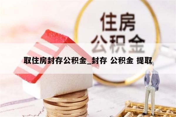 取住房封存公积金_封存 公积金 提取